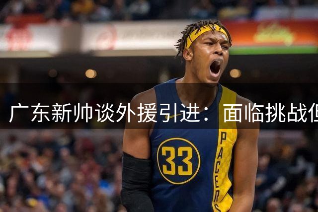 广东新帅谈外援引进：面临挑战但有明确目标